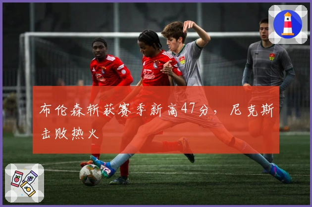 布伦森斩获赛季新高47分，尼克斯击败热火