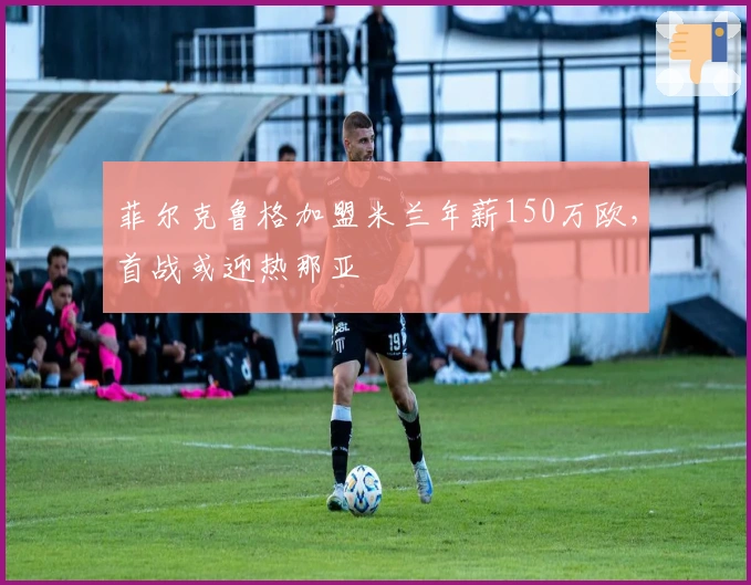 菲尔克鲁格加盟米兰年薪150万欧，首战或迎热那亚
