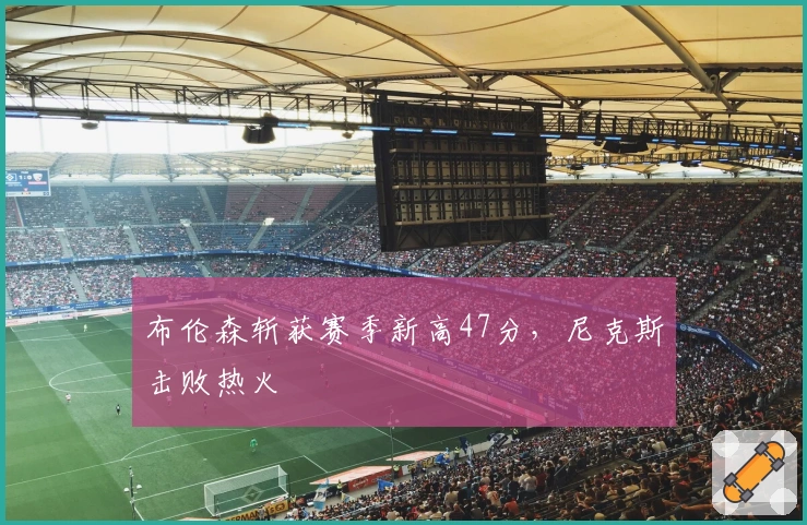 布伦森斩获赛季新高47分，尼克斯击败热火